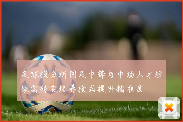 足球报分析国足中锋与中场人才短缺需转变培养模式提升精准度