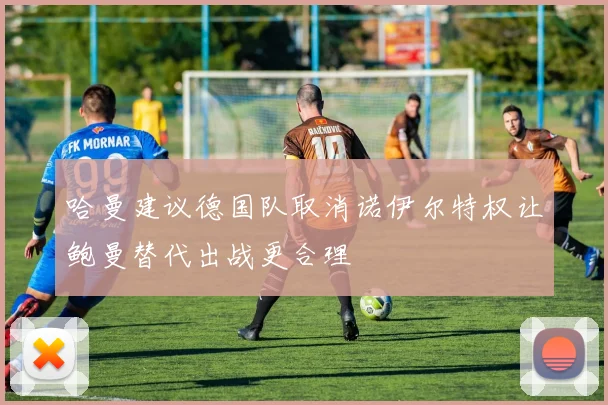 哈曼建议德国队取消诺伊尔特权让鲍曼替代出战更合理