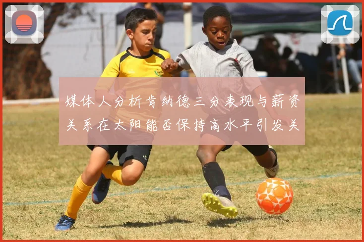 媒体人分析肯纳德三分表现与薪资关系在太阳能否保持高水平引发关注