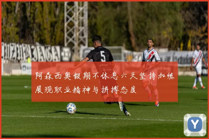 阿森西奥假期不休息六天坚持加练展现职业精神与拼搏态度