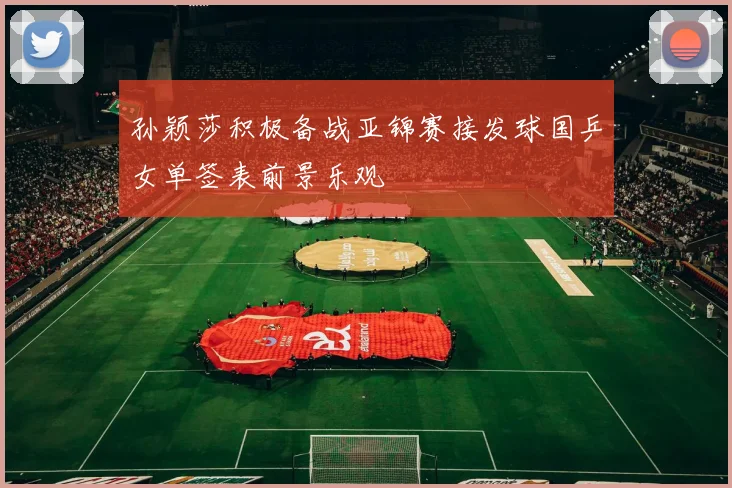 孙颖莎积极备战亚锦赛接发球国乒女单签表前景乐观