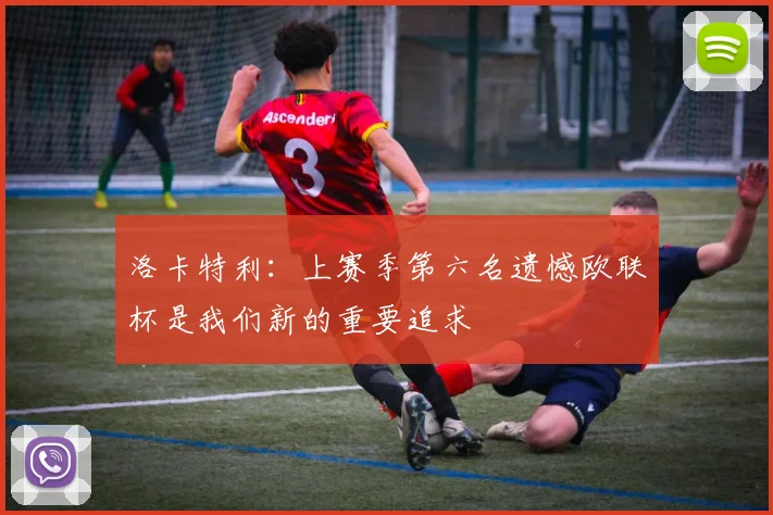 洛卡特利：上赛季第六名遗憾欧联杯是我们新的重要追求