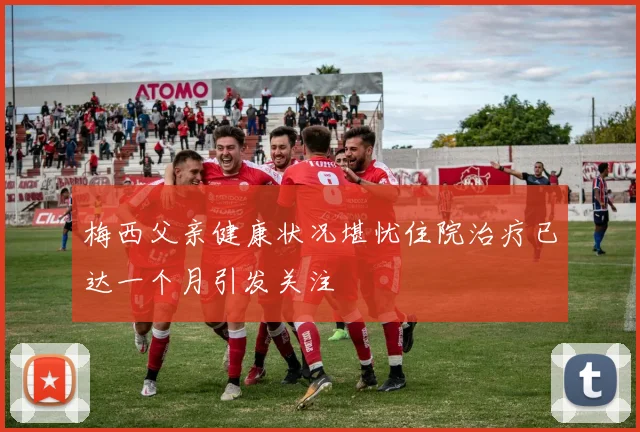 梅西父亲健康状况堪忧住院治疗已达一个月引发关注