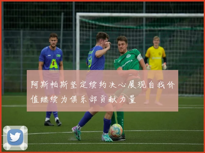 阿斯帕斯坚定续约决心展现自我价值继续为俱乐部贡献力量