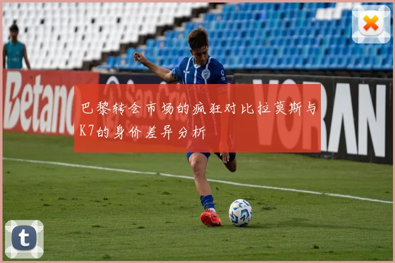 巴黎转会市场的疯狂对比拉莫斯与K7的身价差异分析
