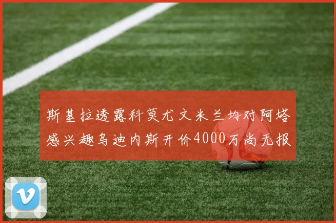 斯基拉透露科莫尤文米兰均对阿塔感兴趣乌迪内斯开价4000万尚无报价