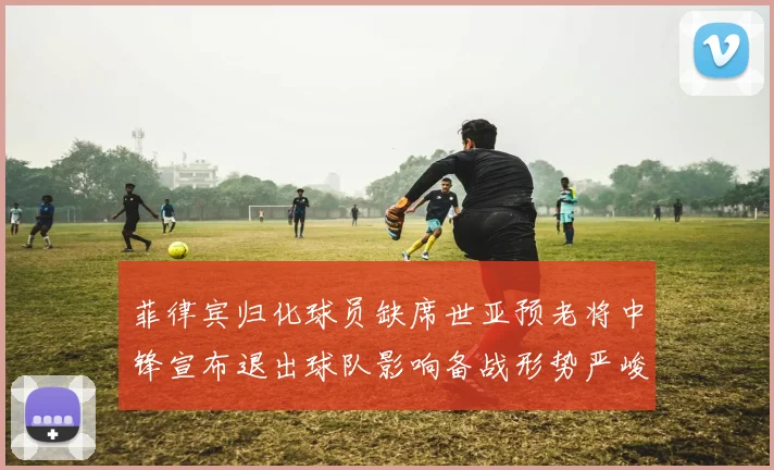 菲律宾归化球员缺席世亚预老将中锋宣布退出球队影响备战形势严峻
