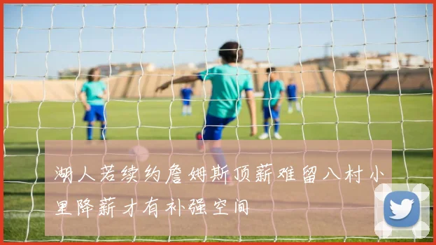 湖人若续约詹姆斯顶薪难留八村小里降薪才有补强空间