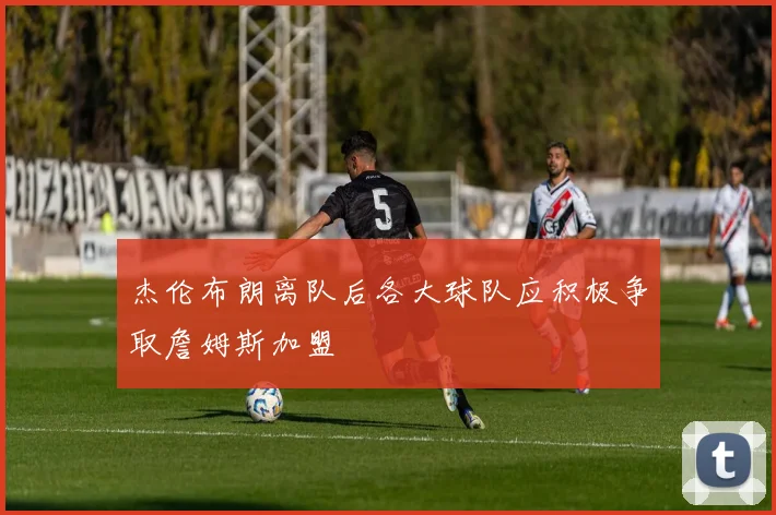 杰伦布朗离队后各大球队应积极争取詹姆斯加盟