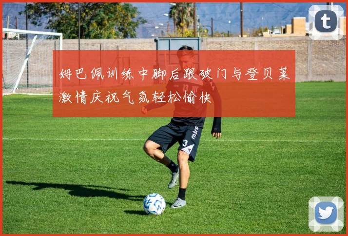 姆巴佩训练中脚后跟破门与登贝莱激情庆祝气氛轻松愉快