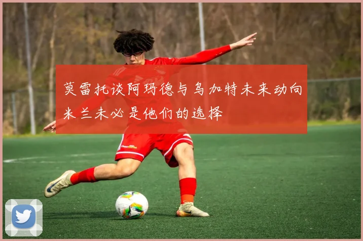 莫雷托谈阿玛德与乌加特未来动向米兰未必是他们的选择