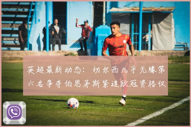 英超最新动态：切尔西几乎无缘第六名争夺伯恩茅斯紧追欧冠资格仅差三分