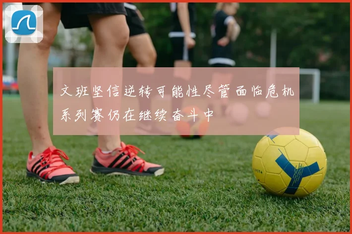 文班坚信逆转可能性尽管面临危机系列赛仍在继续奋斗中