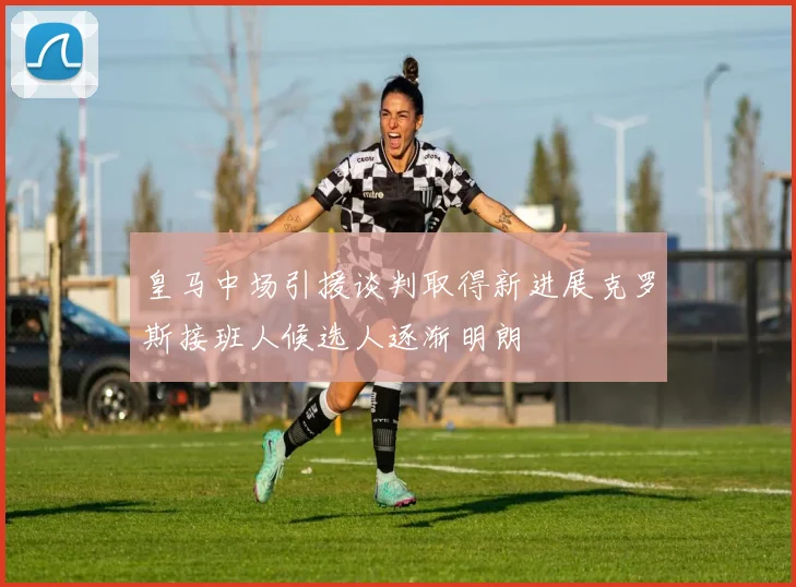 皇马中场引援谈判取得新进展克罗斯接班人候选人逐渐明朗