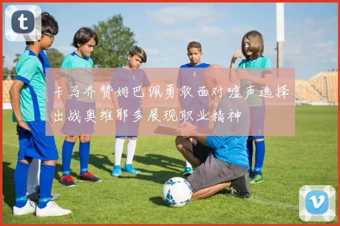 卡马乔赞姆巴佩勇敢面对嘘声选择出战奥维耶多展现职业精神