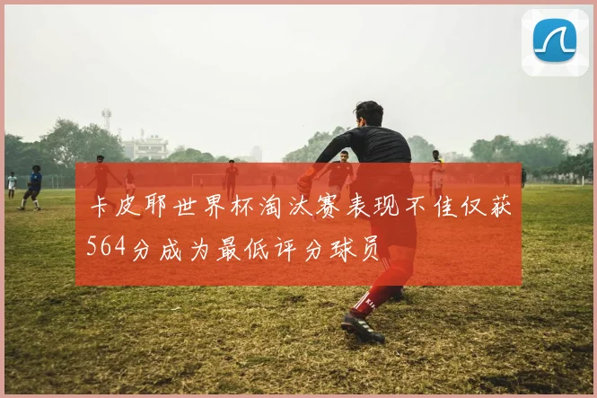 卡皮耶世界杯淘汰赛表现不佳仅获564分成为最低评分球员