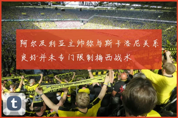 阿尔及利亚主帅称与斯卡洛尼关系良好并未专门限制梅西战术