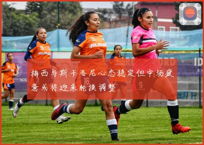 梅西与斯卡洛尼心态稳定但中场疲惫或将迎来轮换调整