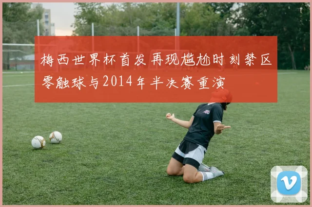 梅西世界杯首发再现尴尬时刻禁区零触球与2014年半决赛重演