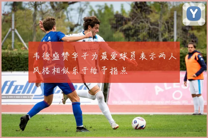 韦德盛赞华子为最爱球员表示两人风格相似乐于给予指点