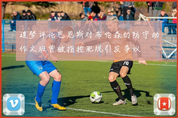 追梦评论巴恩斯对布伦森的防守动作文班曾被指控犯规引发争议