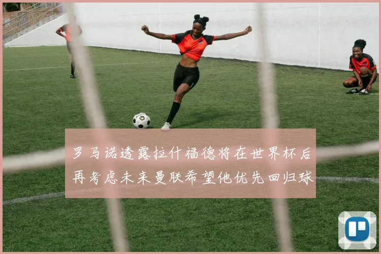 罗马诺透露拉什福德将在世界杯后再考虑未来曼联希望他优先回归球队