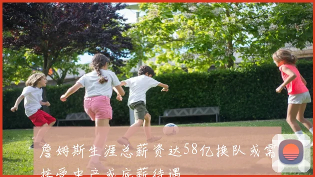 詹姆斯生涯总薪资达58亿换队或需接受中产或底薪待遇