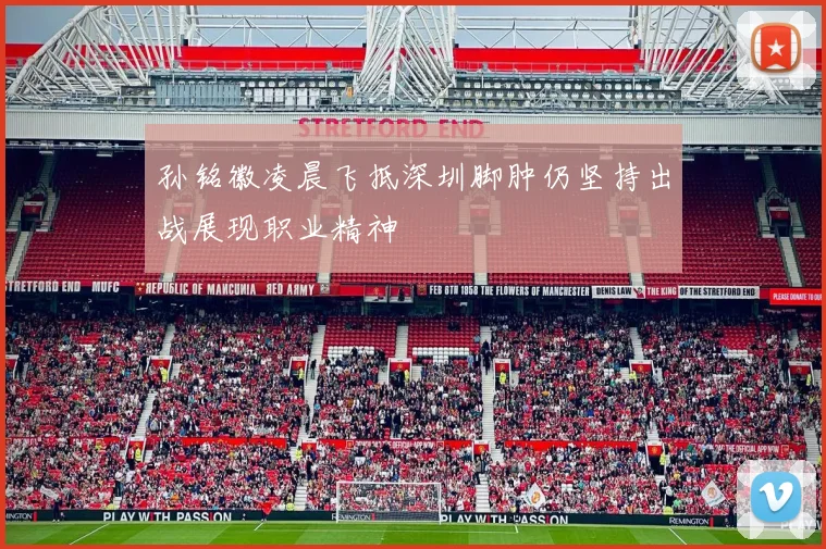孙铭徽凌晨飞抵深圳脚肿仍坚持出战展现职业精神