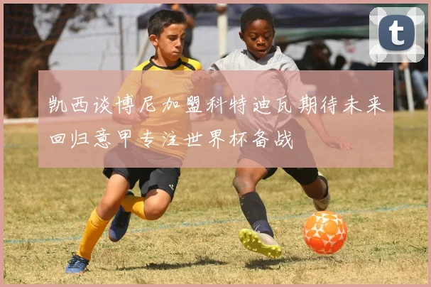凯西谈博尼加盟科特迪瓦期待未来回归意甲专注世界杯备战