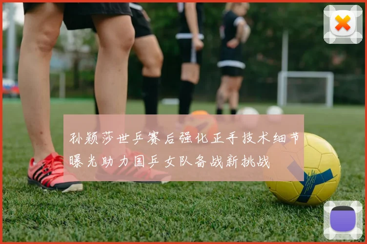 孙颖莎世乒赛后强化正手技术细节曝光助力国乒女队备战新挑战