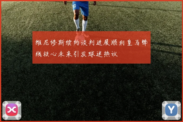 维尼修斯续约谈判进展顺利皇马锋线核心未来引发球迷热议