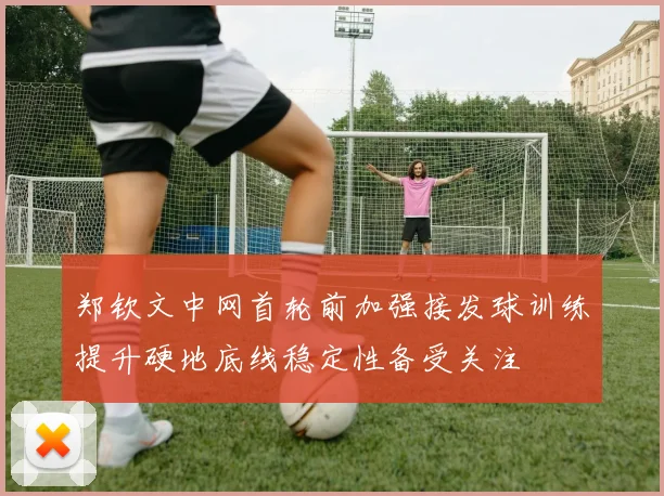 郑钦文中网首轮前加强接发球训练提升硬地底线稳定性备受关注
