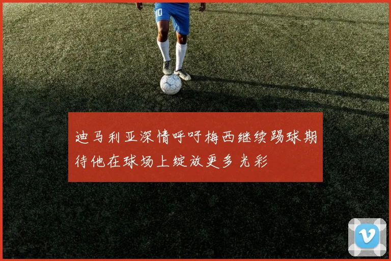 迪马利亚深情呼吁梅西继续踢球期待他在球场上绽放更多光彩